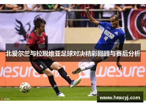 北爱尔兰与拉脱维亚足球对决精彩回顾与赛后分析