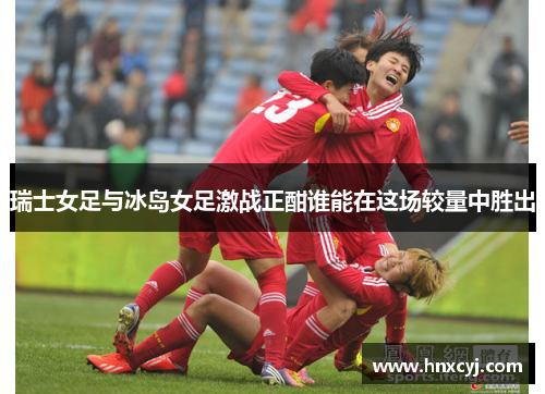 瑞士女足与冰岛女足激战正酣谁能在这场较量中胜出